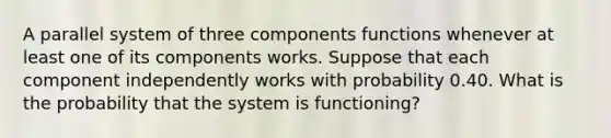 A parallel system of three components functions whenever at least one of its components works. Suppose that each component independently works with probability 0.40. What is the probability that the system is functioning?