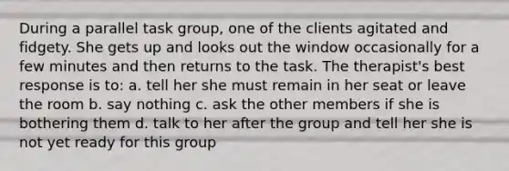 During a parallel task group, one of the clients agitated and fidgety. She gets up and looks out the window occasionally for a few minutes and then returns to the task. The therapist's best response is to: a. tell her she must remain in her seat or leave the room b. say nothing c. ask the other members if she is bothering them d. talk to her after the group and tell her she is not yet ready for this group