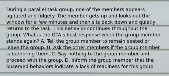 During a parallel task group, one of the members appears agitated and fidgety. The member gets up and looks out the window for a few minutes and then sits back down and quietly returns to the task. This behavior continues throughout the group. What is the OTA's best response when the group member stands again? A. Tell the group member to remain seated or leave the group. B. Ask the other members if the group member is bothering them. C. Say nothing to the group member and proceed with the group. D. Inform the group member that the observed behaviors indicate a lack of readiness for this group.