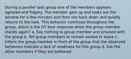 During a parallel task group one of the members appears agitated and fidgety. The member gets up and looks out the window for a few minutes and then sits back down and quietly returns to the task. This behavior continues throughout the group, which is the OT best response when the group member stands again? a. Say nothing to group member and proceed with the group b. Tell group members to remain seated or leave c. Inform the group member in front of the group that the observed behaviors indicate a lack of readiness for this group d. Ask the other members if they are bothered