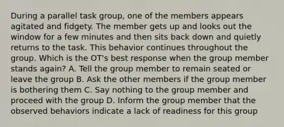 During a parallel task group, one of the members appears agitated and fidgety. The member gets up and looks out the window for a few minutes and then sits back down and quietly returns to the task. This behavior continues throughout the group. Which is the OT's best response when the group member stands again? A. Tell the group member to remain seated or leave the group B. Ask the other members if the group member is bothering them C. Say nothing to the group member and proceed with the group D. Inform the group member that the observed behaviors indicate a lack of readiness for this group