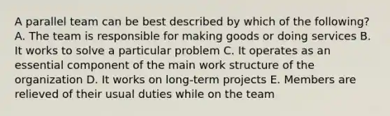 A parallel team can be best described by which of the following? A. The team is responsible for making goods or doing services B. It works to solve a particular problem C. It operates as an essential component of the main work structure of the organization D. It works on long-term projects E. Members are relieved of their usual duties while on the team