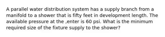 A parallel water distribution system has a supply branch from a manifold to a shower that is fifty feet in development length. The available pressure at the ,enter is 60 psi. What is the minimum required size of the fixture supply to the shower?