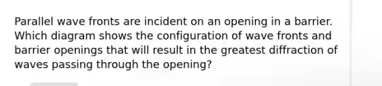 Parallel wave fronts are incident on an opening in a barrier. Which diagram shows the configuration of wave fronts and barrier openings that will result in the greatest diffraction of waves passing through the opening?