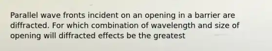 Parallel wave fronts incident on an opening in a barrier are diffracted. For which combination of wavelength and size of opening will diffracted effects be the greatest