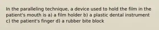 In the paralleling technique, a device used to hold the film in the patient's mouth is a) a film holder b) a plastic dental instrument c) the patient's finger d) a rubber bite block