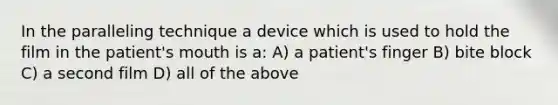 In the paralleling technique a device which is used to hold the film in the patient's mouth is a: A) a patient's finger B) bite block C) a second film D) all of the above