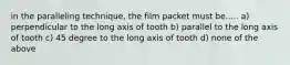 in the paralleling technique, the film packet must be..... a) perpendicular to the long axis of tooth b) parallel to the long axis of tooth c) 45 degree to the long axis of tooth d) none of the above