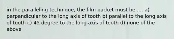 in the paralleling technique, the film packet must be..... a) perpendicular to the long axis of tooth b) parallel to the long axis of tooth c) 45 degree to the long axis of tooth d) none of the above