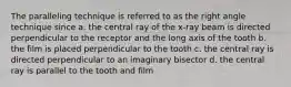 The paralleling technique is referred to as the right angle technique since a. the central ray of the x-ray beam is directed perpendicular to the receptor and the long axis of the tooth b. the film is placed perpendicular to the tooth c. the central ray is directed perpendicular to an imaginary bisector d. the central ray is parallel to the tooth and film