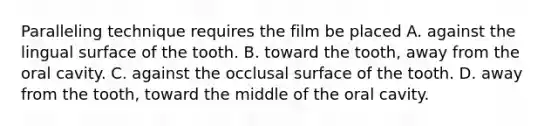 Paralleling technique requires the film be placed A. against the lingual surface of the tooth. B. toward the tooth, away from the oral cavity. C. against the occlusal surface of the tooth. D. away from the tooth, toward the middle of the oral cavity.