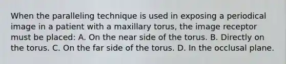 When the paralleling technique is used in exposing a periodical image in a patient with a maxillary torus, the image receptor must be placed: A. On the near side of the torus. B. Directly on the torus. C. On the far side of the torus. D. In the occlusal plane.