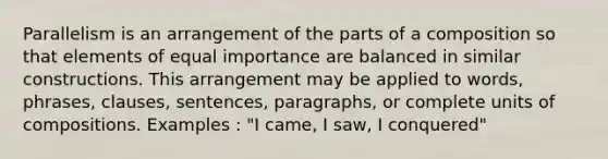 Parallelism is an arrangement of the parts of a composition so that elements of equal importance are balanced in similar constructions. This arrangement may be applied to words, phrases, clauses, sentences, paragraphs, or complete units of compositions. Examples : "I came, I saw, I conquered"