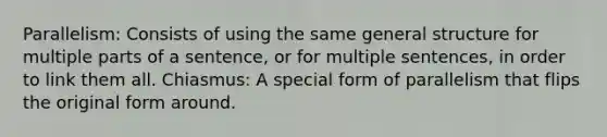 Parallelism: Consists of using the same general structure for multiple parts of a sentence, or for multiple sentences, in order to link them all. Chiasmus: A special form of parallelism that flips the original form around.