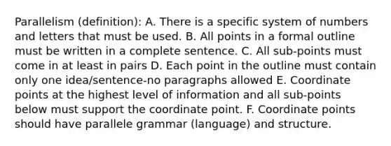 Parallelism (definition): A. There is a specific system of numbers and letters that must be used. B. All points in a formal outline must be written in a complete sentence. C. All sub-points must come in at least in pairs D. Each point in the outline must contain only one idea/sentence-no paragraphs allowed E. Coordinate points at the highest level of information and all sub-points below must support the coordinate point. F. Coordinate points should have parallele grammar (language) and structure.