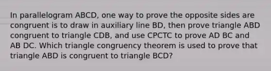 In parallelogram ABCD, one way to prove the opposite sides are congruent is to draw in auxiliary line BD, then prove triangle ABD congruent to triangle CDB, and use CPCTC to prove AD BC and AB DC. Which triangle congruency theorem is used to prove that triangle ABD is congruent to triangle BCD?