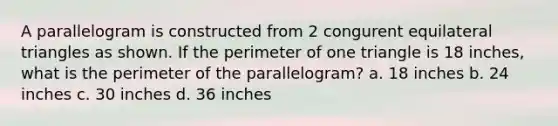 A parallelogram is constructed from 2 congurent equilateral triangles as shown. If the perimeter of one triangle is 18 inches, what is the perimeter of the parallelogram? a. 18 inches b. 24 inches c. 30 inches d. 36 inches