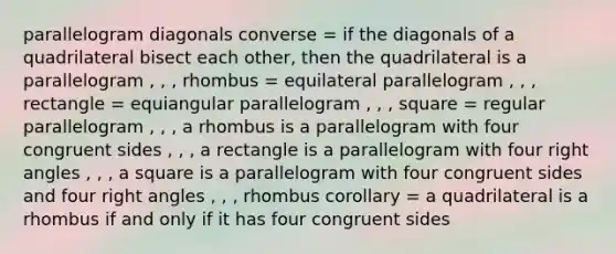 parallelogram diagonals converse = if the diagonals of a quadrilateral bisect each other, then the quadrilateral is a parallelogram , , , rhombus = equilateral parallelogram , , , rectangle = equiangular parallelogram , , , square = regular parallelogram , , , a rhombus is a parallelogram with four congruent sides , , , a rectangle is a parallelogram with four right angles , , , a square is a parallelogram with four congruent sides and four right angles , , , rhombus corollary = a quadrilateral is a rhombus if and only if it has four congruent sides