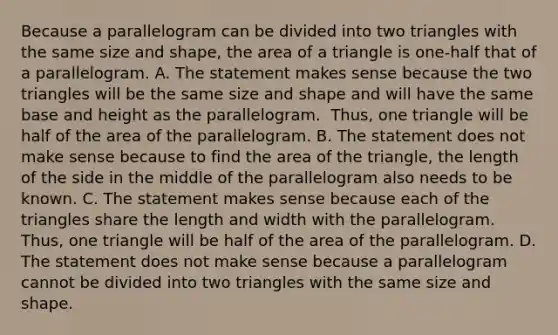 Because a parallelogram can be divided into two triangles with the same size and​ shape, the area of a triangle is​ one-half that of a parallelogram. A. The statement makes sense because the two triangles will be the same size and shape and will have the same base and height as the parallelogram. ​ Thus, one triangle will be half of the area of the parallelogram. B. The statement does not make sense because to find the area of the​ triangle, the length of the side in the middle of the parallelogram also needs to be known. C. The statement makes sense because each of the triangles share the length and width with the parallelogram. ​ Thus, one triangle will be half of the area of the parallelogram. D. The statement does not make sense because a parallelogram cannot be divided into two triangles with the same size and shape.