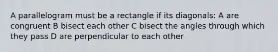 A parallelogram must be a rectangle if its diagonals: A are congruent B bisect each other C bisect the angles through which they pass D are perpendicular to each other