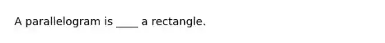 A parallelogram is ____ a rectangle.