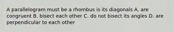 A parallelogram must be a rhombus is its diagonals A. are congruent B. bisect each other C. do not bisect its angles D. are perpendicular to each other