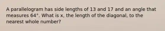 A parallelogram has side lengths of 13 and 17 and an angle that measures 64°. What is x, the length of the diagonal, to the nearest whole number?