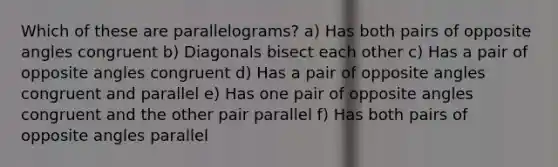 Which of these are parallelograms? a) Has both pairs of opposite angles congruent b) Diagonals bisect each other c) Has a pair of opposite angles congruent d) Has a pair of opposite angles congruent and parallel e) Has one pair of opposite angles congruent and the other pair parallel f) Has both pairs of opposite angles parallel