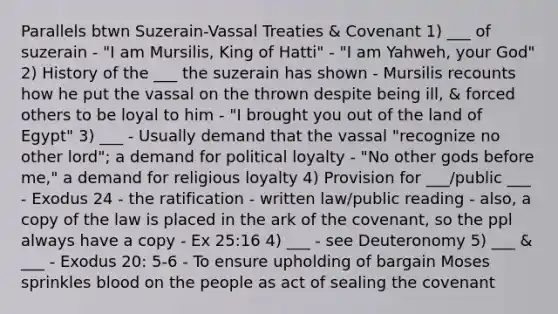 Parallels btwn Suzerain-Vassal Treaties & Covenant 1) ___ of suzerain - "I am Mursilis, King of Hatti" - "I am Yahweh, your God" 2) History of the ___ the suzerain has shown - Mursilis recounts how he put the vassal on the thrown despite being ill, & forced others to be loyal to him - "I brought you out of the land of Egypt" 3) ___ - Usually demand that the vassal "recognize no other lord"; a demand for political loyalty - "No other gods before me," a demand for religious loyalty 4) Provision for ___/public ___ - Exodus 24 - the ratification - written law/public reading - also, a copy of the law is placed in the ark of the covenant, so the ppl always have a copy - Ex 25:16 4) ___ - see Deuteronomy 5) ___ & ___ - Exodus 20: 5-6 - To ensure upholding of bargain Moses sprinkles blood on the people as act of sealing the covenant