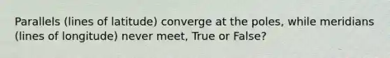 Parallels (lines of latitude) converge at the poles, while meridians (lines of longitude) never meet, True or False?