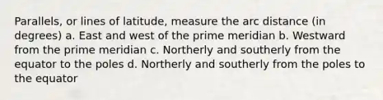 Parallels, or lines of latitude, measure the arc distance (in degrees) a. East and west of the prime meridian b. Westward from the prime meridian c. Northerly and southerly from the equator to the poles d. Northerly and southerly from the poles to the equator