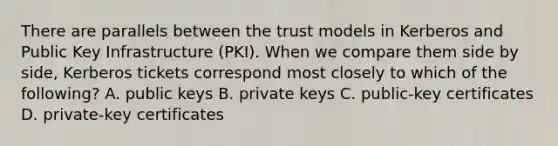 There are parallels between the trust models in Kerberos and Public Key Infrastructure (PKI). When we compare them side by side, Kerberos tickets correspond most closely to which of the following? A. public keys B. private keys C. public-key certificates D. private-key certificates