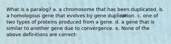 What is a paralog? a. a chromosome that has been duplicated. b. a homologous gene that evolves by gene duplication. c. one of two types of proteins produced from a gene. d. a gene that is similar to another gene due to convergence. e. None of the above definitions are correct.