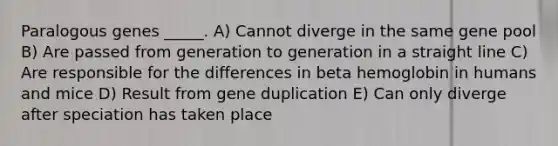 Paralogous genes _____. A) Cannot diverge in the same gene pool B) Are passed from generation to generation in a straight line C) Are responsible for the differences in beta hemoglobin in humans and mice D) Result from gene duplication E) Can only diverge after speciation has taken place