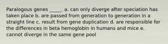 Paralogous genes _____. a. can only diverge after speciation has taken place b. are passed from generation to generation in a straight line c. result from gene duplication d. are responsible for the differences in beta hemoglobin in humans and mice e. cannot diverge in the same gene pool