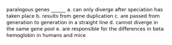 paralogous genes ______ a. can only diverge after speciation has taken place b. results from gene duplication c. are passed from generation to generation in a straight line d. cannot diverge in the same gene pool e. are responsible for the differences in beta hemoglobin in humans and mice