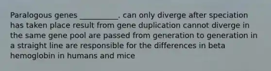 Paralogous genes __________. can only diverge after speciation has taken place result from gene duplication cannot diverge in the same gene pool are passed from generation to generation in a straight line are responsible for the differences in beta hemoglobin in humans and mice