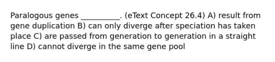 Paralogous genes __________. (eText Concept 26.4) A) result from gene duplication B) can only diverge after speciation has taken place C) are passed from generation to generation in a straight line D) cannot diverge in the same gene pool