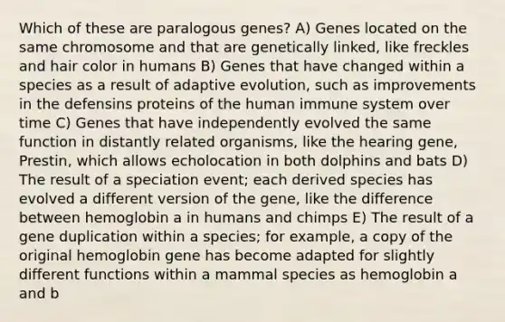 Which of these are paralogous genes? A) Genes located on the same chromosome and that are genetically linked, like freckles and hair color in humans B) Genes that have changed within a species as a result of adaptive evolution, such as improvements in the defensins proteins of the human immune system over time C) Genes that have independently evolved the same function in distantly related organisms, like the hearing gene, Prestin, which allows echolocation in both dolphins and bats D) The result of a speciation event; each derived species has evolved a different version of the gene, like the difference between hemoglobin a in humans and chimps E) The result of a gene duplication within a species; for example, a copy of the original hemoglobin gene has become adapted for slightly different functions within a mammal species as hemoglobin a and b