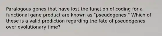Paralogous genes that have lost the function of coding for a functional gene product are known as ʺpseudogenes.ʺ Which of these is a valid prediction regarding the fate of pseudogenes over evolutionary time?