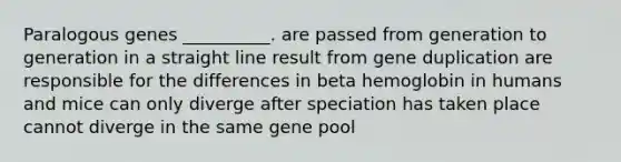 Paralogous genes __________. are passed from generation to generation in a straight line result from gene duplication are responsible for the differences in beta hemoglobin in humans and mice can only diverge after speciation has taken place cannot diverge in the same gene pool