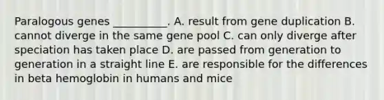 Paralogous genes __________. A. result from gene duplication B. cannot diverge in the same gene pool C. can only diverge after speciation has taken place D. are passed from generation to generation in a straight line E. are responsible for the differences in beta hemoglobin in humans and mice