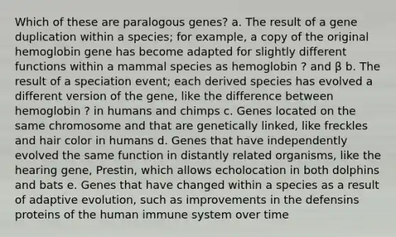 Which of these are paralogous genes? a. The result of a gene duplication within a species; for example, a copy of the original hemoglobin gene has become adapted for slightly different functions within a mammal species as hemoglobin ? and β b. The result of a speciation event; each derived species has evolved a different version of the gene, like the difference between hemoglobin ? in humans and chimps c. Genes located on the same chromosome and that are genetically linked, like freckles and hair color in humans d. Genes that have independently evolved the same function in distantly related organisms, like the hearing gene, Prestin, which allows echolocation in both dolphins and bats e. Genes that have changed within a species as a result of adaptive evolution, such as improvements in the defensins proteins of the human immune system over time