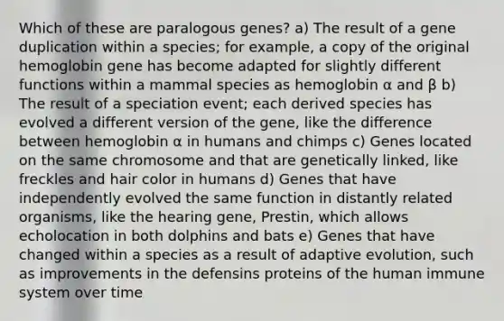 Which of these are paralogous genes? a) The result of a gene duplication within a species; for example, a copy of the original hemoglobin gene has become adapted for slightly different functions within a mammal species as hemoglobin α and β b) The result of a speciation event; each derived species has evolved a different version of the gene, like the difference between hemoglobin α in humans and chimps c) Genes located on the same chromosome and that are genetically linked, like freckles and hair color in humans d) Genes that have independently evolved the same function in distantly related organisms, like the hearing gene, Prestin, which allows echolocation in both dolphins and bats e) Genes that have changed within a species as a result of adaptive evolution, such as improvements in the defensins proteins of the human immune system over time