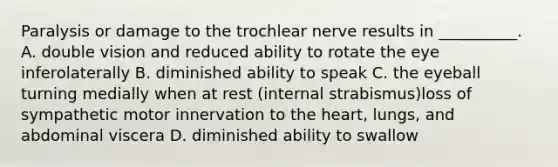 Paralysis or damage to the trochlear nerve results in __________. A. double vision and reduced ability to rotate the eye inferolaterally B. diminished ability to speak C. the eyeball turning medially when at rest (internal strabismus)loss of sympathetic motor innervation to the heart, lungs, and abdominal viscera D. diminished ability to swallow