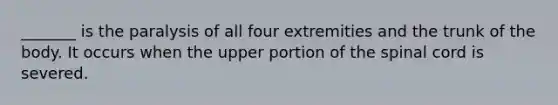 _______ is the paralysis of all four extremities and the trunk of the body. It occurs when the upper portion of the spinal cord is severed.