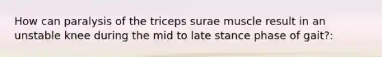 How can paralysis of the triceps surae muscle result in an unstable knee during the mid to late stance phase of gait?: