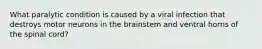 What paralytic condition is caused by a viral infection that destroys motor neurons in the brainstem and ventral horns of the spinal cord?