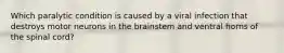 Which paralytic condition is caused by a viral infection that destroys motor neurons in the brainstem and ventral horns of the spinal cord?