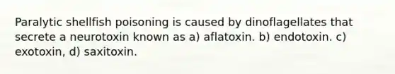 Paralytic shellfish poisoning is caused by dinoflagellates that secrete a neurotoxin known as a) aflatoxin. b) endotoxin. c) exotoxin, d) saxitoxin.